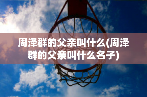 周泽群的父亲叫什么(周泽群的父亲叫什么名子)