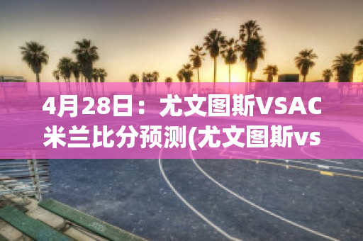 4月28日：尤文图斯VSAC米兰比分预测(尤文图斯vsac米兰比分结果)