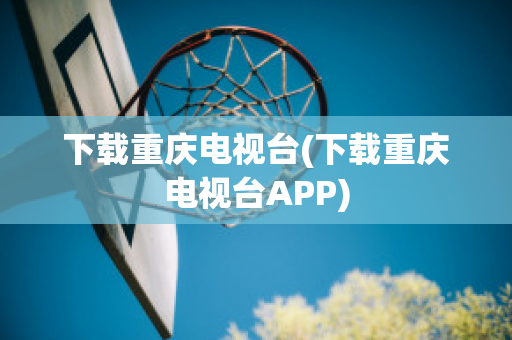 下载重庆电视台(下载重庆电视台APP)