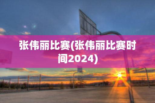 张伟丽比赛(张伟丽比赛时间2024)