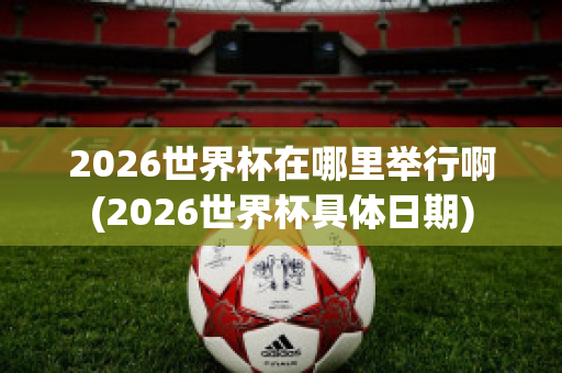 2026世界杯在哪里举行啊(2026世界杯具体日期)