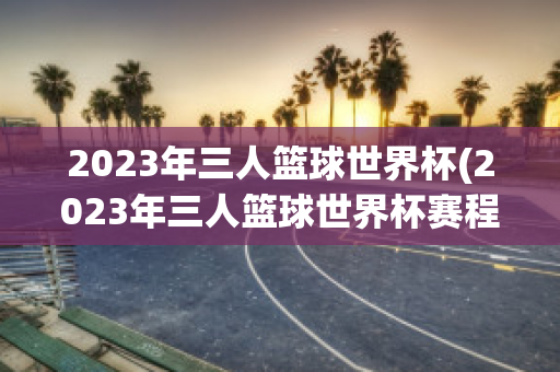 2023年三人篮球世界杯(2023年三人篮球世界杯赛程)