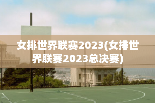 女排世界联赛2023(女排世界联赛2023总决赛)