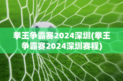 拳王争霸赛2024深圳(拳王争霸赛2024深圳赛程)