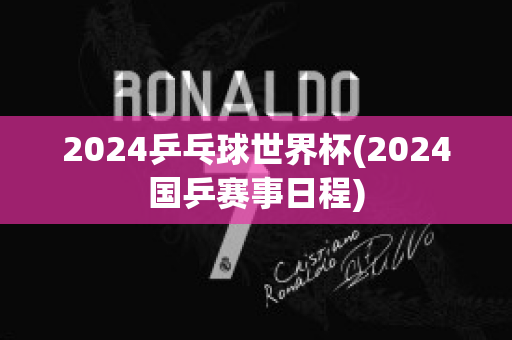 2024乒乓球世界杯(2024国乒赛事日程)