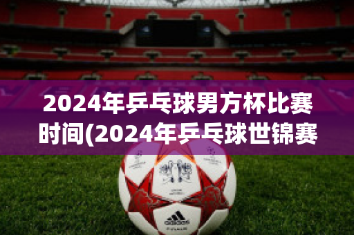 2024年乒乓球男方杯比赛时间(2024年乒乓球世锦赛)