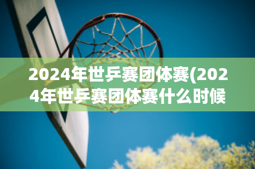 2024年世乒赛团体赛(2024年世乒赛团体赛什么时候开始)