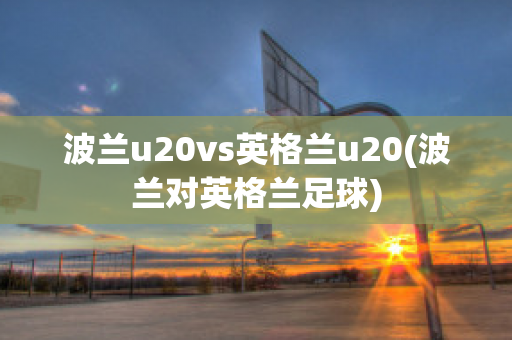 波兰u20vs英格兰u20(波兰对英格兰足球)