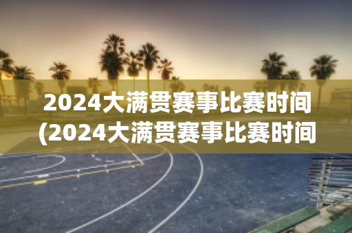 2024大满贯赛事比赛时间(2024大满贯赛事比赛时间表格)