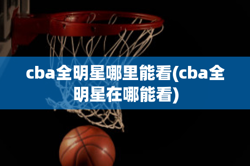 cba全明星哪里能看(cba全明星在哪能看)