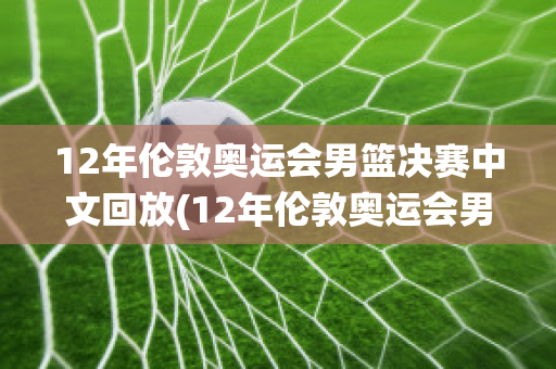 12年伦敦奥运会男篮决赛中文回放(12年伦敦奥运会男篮决赛数据统计)