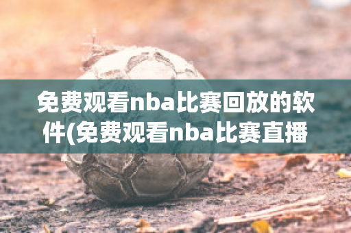 免费观看nba比赛回放的软件(免费观看nba比赛直播)