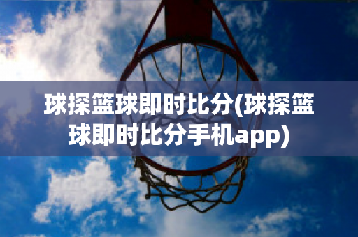 球探篮球即时比分(球探篮球即时比分手机app)