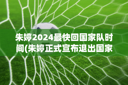 朱婷2024最快回国家队时间(朱婷正式宣布退出国家队)