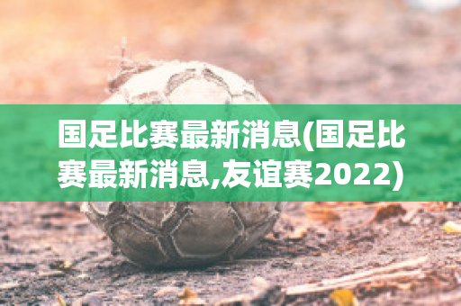 国足比赛最新消息(国足比赛最新消息,友谊赛2022)