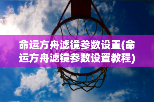 命运方舟滤镜参数设置(命运方舟滤镜参数设置教程)