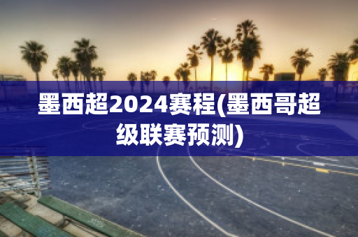 墨西超2024赛程(墨西哥超级联赛预测)