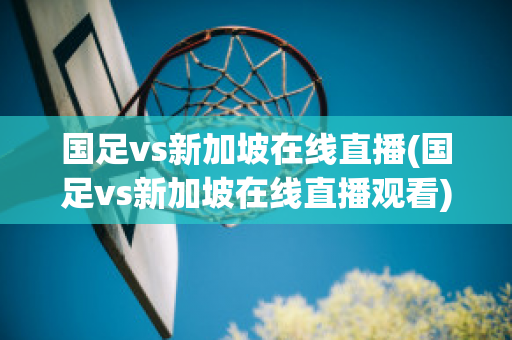 国足vs新加坡在线直播(国足vs新加坡在线直播观看)