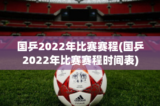 国乒2022年比赛赛程(国乒2022年比赛赛程时间表)