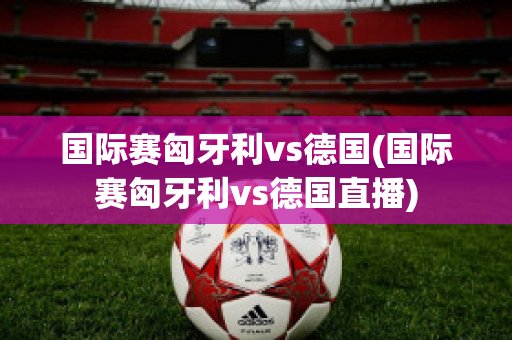 国际赛匈牙利vs德国(国际赛匈牙利vs德国直播)