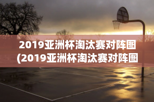 2019亚洲杯淘汰赛对阵图(2019亚洲杯淘汰赛对阵图表)