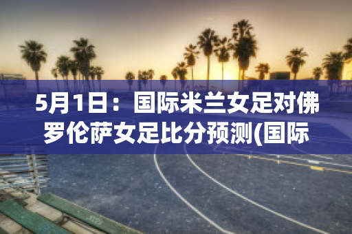 5月1日：国际米兰女足对佛罗伦萨女足比分预测(国际米兰对佛罗伦萨比赛结果)