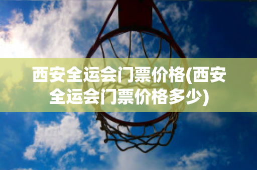 西安全运会门票价格(西安全运会门票价格多少)