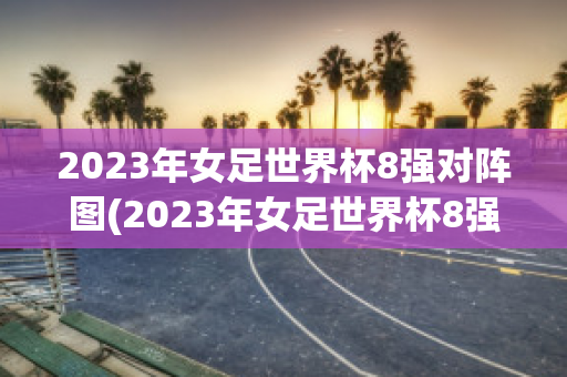 2023年女足世界杯8强对阵图(2023年女足世界杯8强对阵图表)