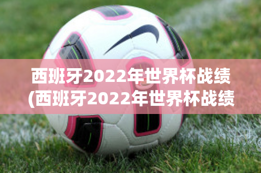 西班牙2022年世界杯战绩(西班牙2022年世界杯战绩如何)