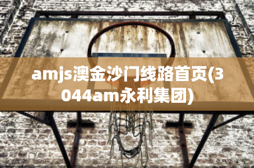 amjs澳金沙门线路首页(3044am永利集团)