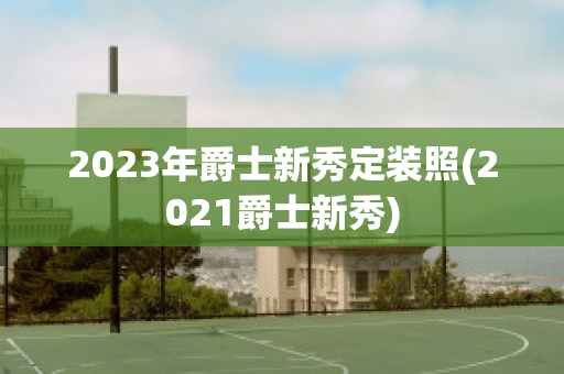 2023年爵士新秀定装照(2021爵士新秀)