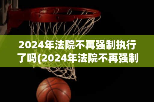 2024年法院不再强制执行了吗(2024年法院不再强制执行了吗怎么办)