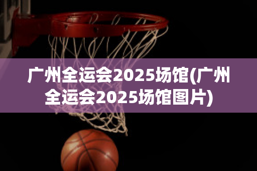 广州全运会2025场馆(广州全运会2025场馆图片)