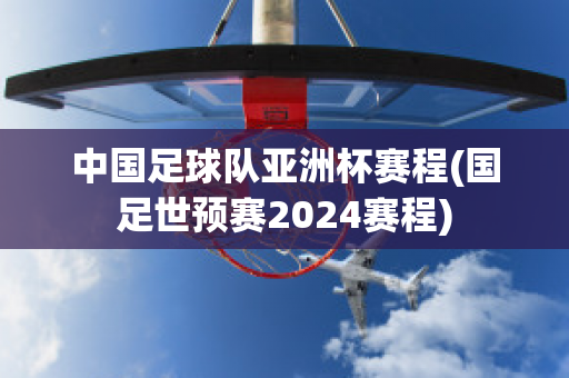 中国足球队亚洲杯赛程(国足世预赛2024赛程)