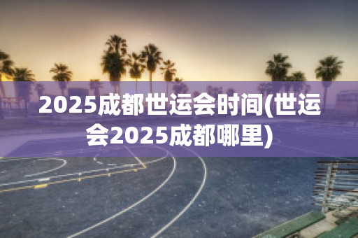 2025成都世运会时间(世运会2025成都哪里)