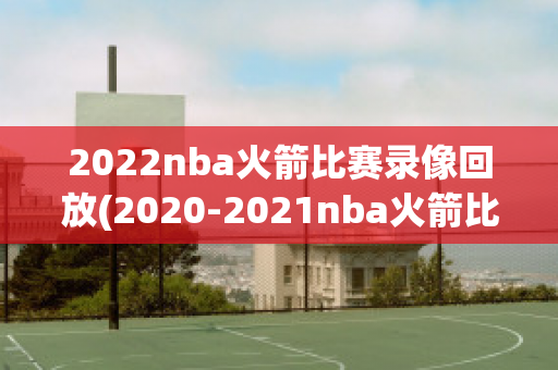 2022nba火箭比赛录像回放(2020-2021nba火箭比赛)