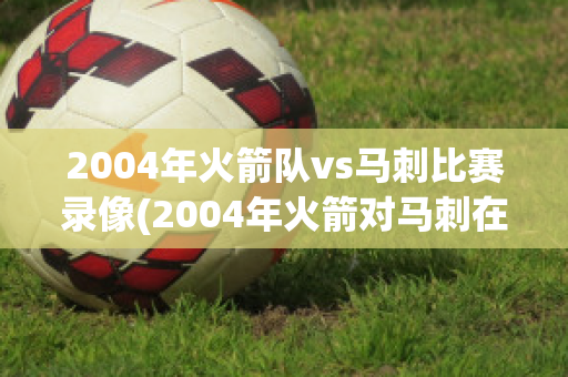 2004年火箭队vs马刺比赛录像(2004年火箭对马刺在线播放)