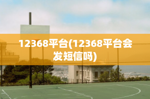 12368平台(12368平台会发短信吗)