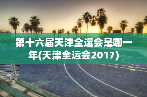 第十六届天津全运会是哪一年(天津全运会2017)