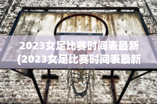 2023女足比赛时间表最新(2023女足比赛时间表最新直播视频回放)