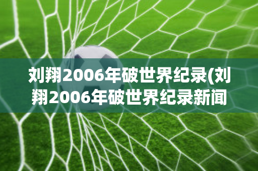 刘翔2006年破世界纪录(刘翔2006年破世界纪录新闻特写作文)