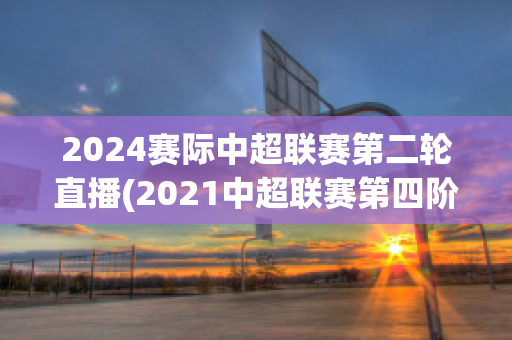 2024赛际中超联赛第二轮直播(2021中超联赛第四阶段)