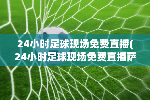 24小时足球现场免费直播(24小时足球现场免费直播萨尔瓦多us哥斯达黎加)