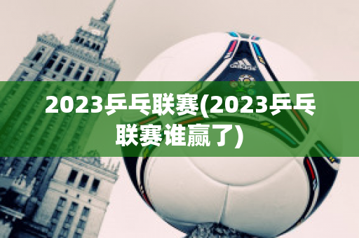 2023乒乓联赛(2023乒乓联赛谁赢了)