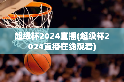 超级杯2024直播(超级杯2024直播在线观看)