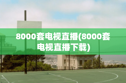 8000套电视直播(8000套电视直播下载)