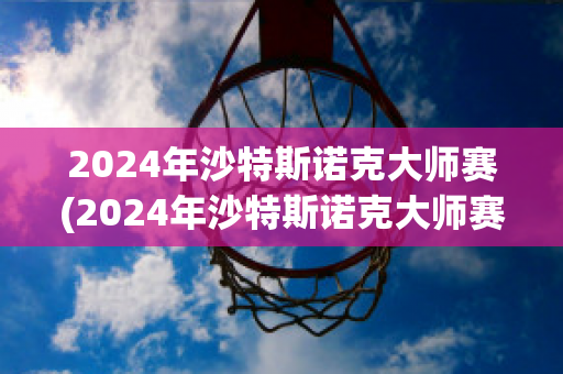 2024年沙特斯诺克大师赛(2024年沙特斯诺克大师赛赛程表)