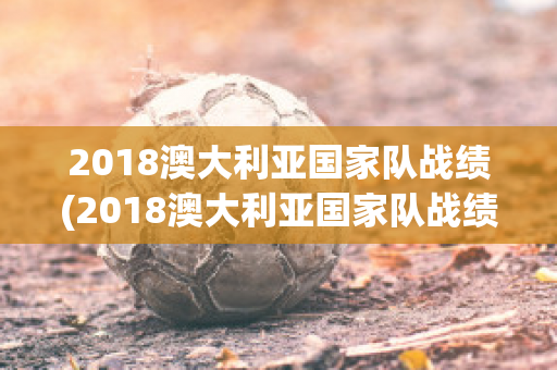 2018澳大利亚国家队战绩(2018澳大利亚国家队战绩图)