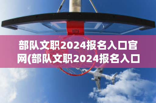 部队文职2024报名入口官网(部队文职2024报名入口官网时间)