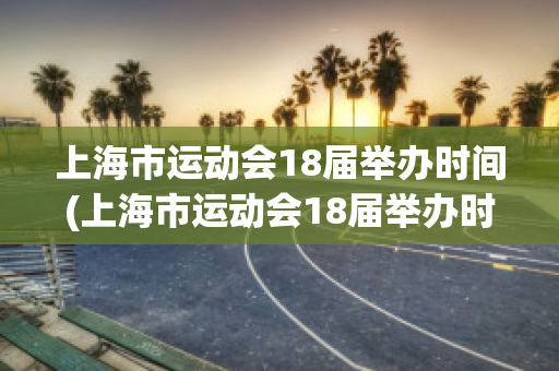 上海市运动会18届举办时间(上海市运动会18届举办时间是多少)